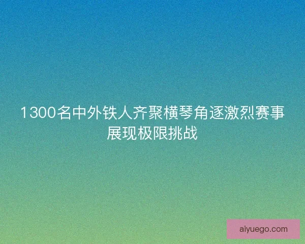 1300名中外铁人齐聚横琴角逐激烈赛事展现极限挑战