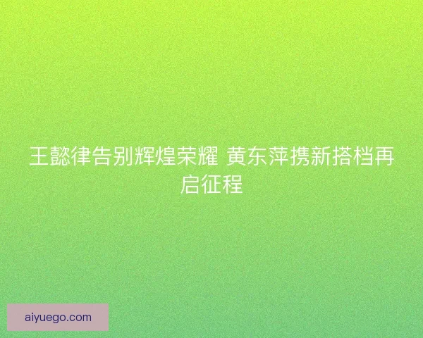 王懿律告别辉煌荣耀 黄东萍携新搭档再启征程