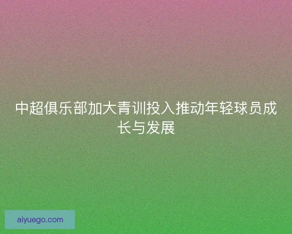 中超俱乐部加大青训投入推动年轻球员成长与发展