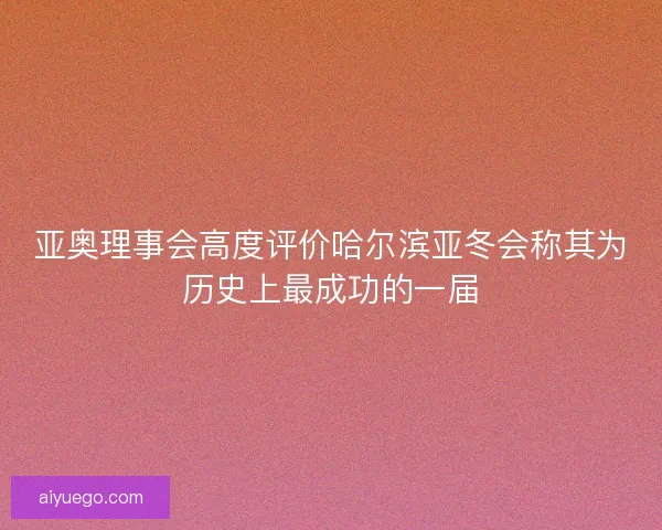 亚奥理事会高度评价哈尔滨亚冬会称其为历史上最成功的一届