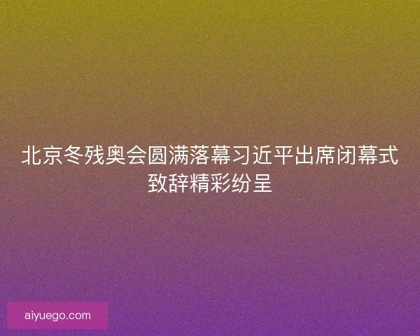 北京冬残奥会圆满落幕习近平出席闭幕式致辞精彩纷呈