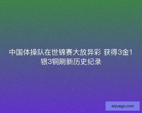 中国体操队在世锦赛大放异彩 获得3金1银3铜刷新历史纪录